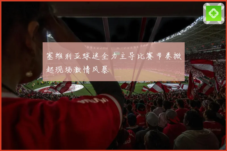 塞维利亚球迷全力主导比赛节奏掀起现场激情风暴