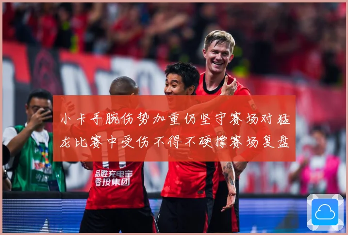 小卡手腕伤势加重仍坚守赛场对猛龙比赛中受伤不得不硬撑赛场复盘