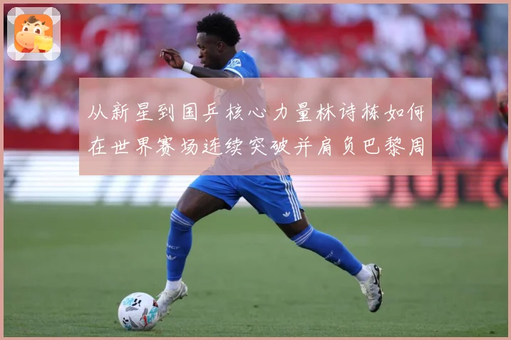从新星到国乒核心力量林诗栋如何在世界赛场连续突破并肩负巴黎周期重任解析