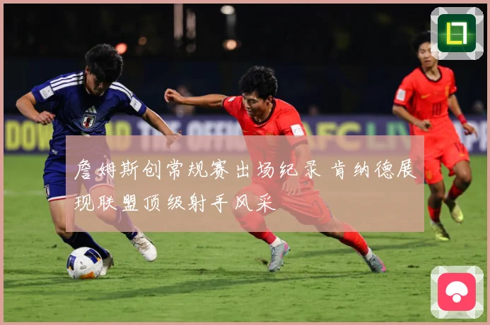 詹姆斯创常规赛出场纪录 肯纳德展现联盟顶级射手风采