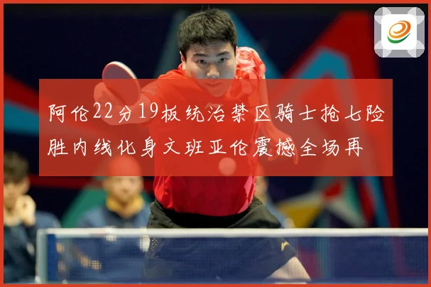 阿伦22分19板统治禁区骑士抢七险胜内线化身文班亚伦震撼全场再