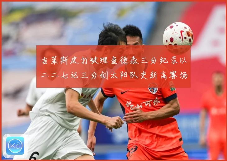 吉莱斯皮打破理查德森三分纪录以二二七记三分创太阳队史新高赛场复盘