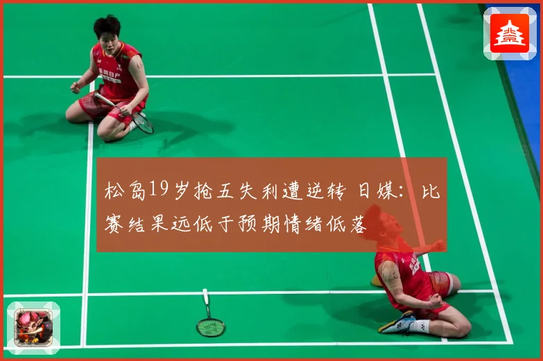 松岛19岁抢五失利遭逆转 日媒：比赛结果远低于预期情绪低落