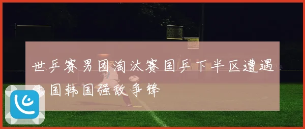 世乒赛男团淘汰赛国乒下半区遭遇法国韩国强敌争锋