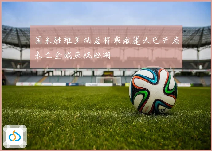 国米胜维罗纳后将乘敞篷大巴开启米兰全城庆祝巡游