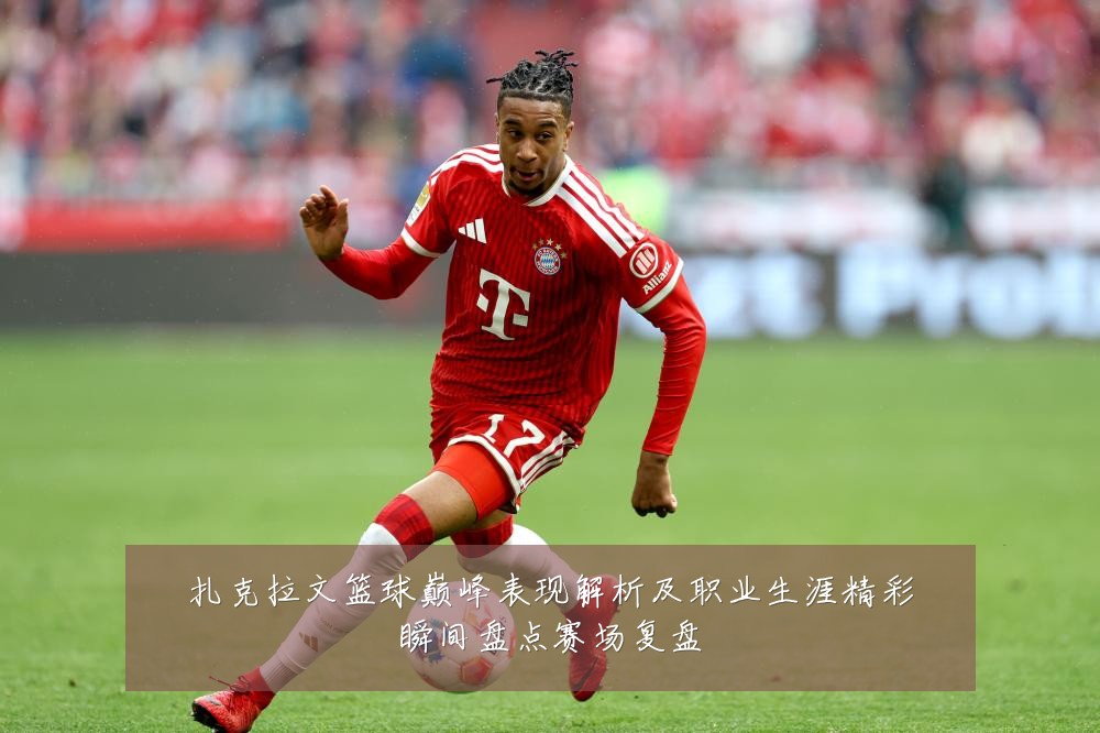 扎克拉文篮球巅峰表现解析及职业生涯精彩瞬间盘点赛场复盘
